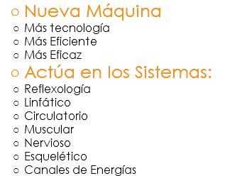 Nueva Máquina
Más tecnología
Más Eficiente
Más Eficaz
Actúa en los Sistemas:
Reflexología
Linfático
Circulatorio
Muscular
Nervioso
Esquelético
Canales de Energías